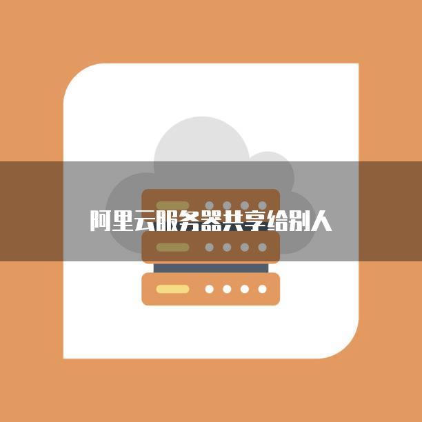 如何安全地将阿里云服务器共享给他人使用?详细步骤与注意事项